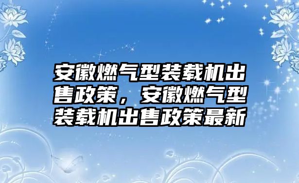 安徽燃?xì)庑脱b載機(jī)出售政策，安徽燃?xì)庑脱b載機(jī)出售政策最新