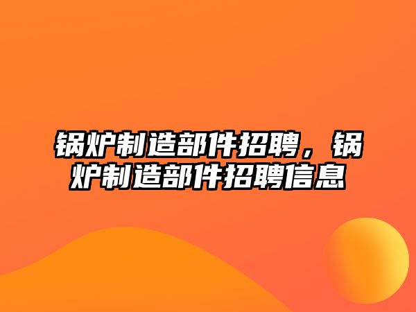 鍋爐制造部件招聘，鍋爐制造部件招聘信息