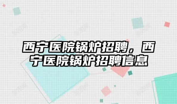 西寧醫(yī)院鍋爐招聘，西寧醫(yī)院鍋爐招聘信息