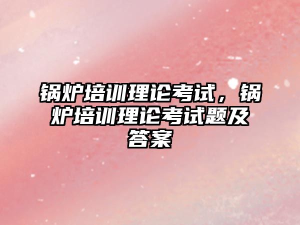 鍋爐培訓理論考試，鍋爐培訓理論考試題及答案