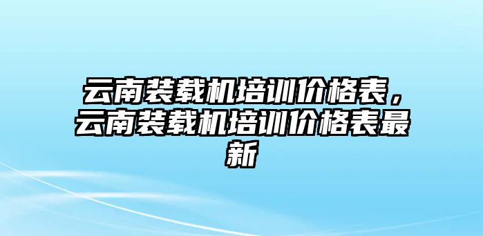 云南裝載機(jī)培訓(xùn)價(jià)格表，云南裝載機(jī)培訓(xùn)價(jià)格表最新