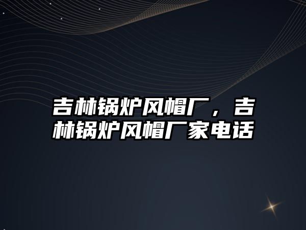 吉林鍋爐風(fēng)帽廠，吉林鍋爐風(fēng)帽廠家電話