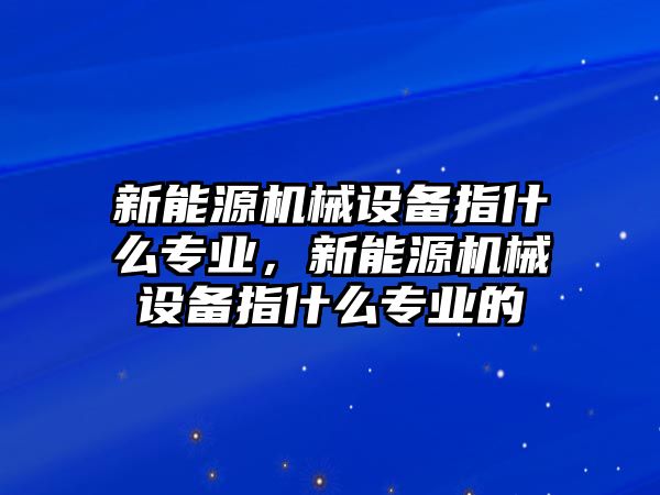 新能源機(jī)械設(shè)備指什么專業(yè)，新能源機(jī)械設(shè)備指什么專業(yè)的