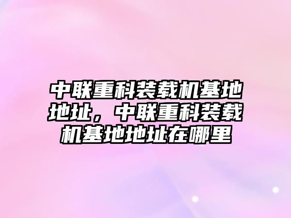 中聯(lián)重科裝載機(jī)基地地址，中聯(lián)重科裝載機(jī)基地地址在哪里