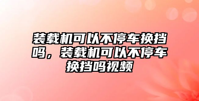 裝載機(jī)可以不停車換擋嗎，裝載機(jī)可以不停車換擋嗎視頻