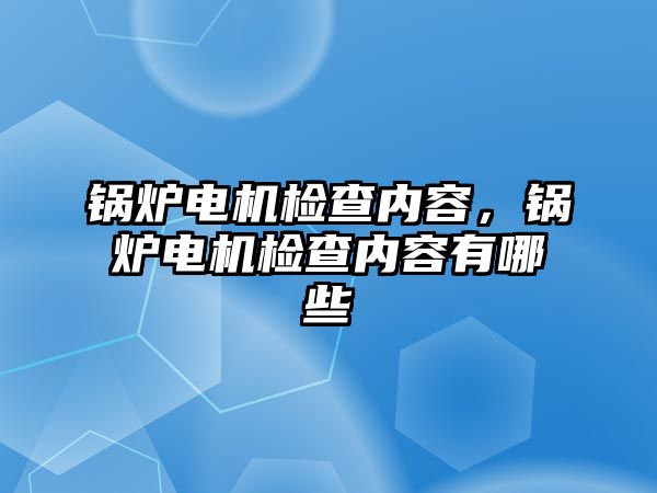 鍋爐電機(jī)檢查內(nèi)容，鍋爐電機(jī)檢查內(nèi)容有哪些