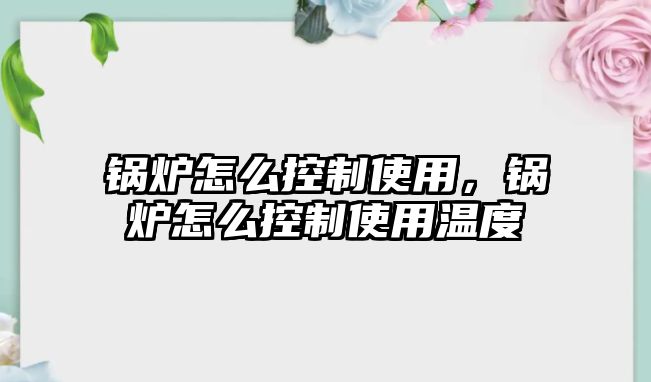 鍋爐怎么控制使用，鍋爐怎么控制使用溫度