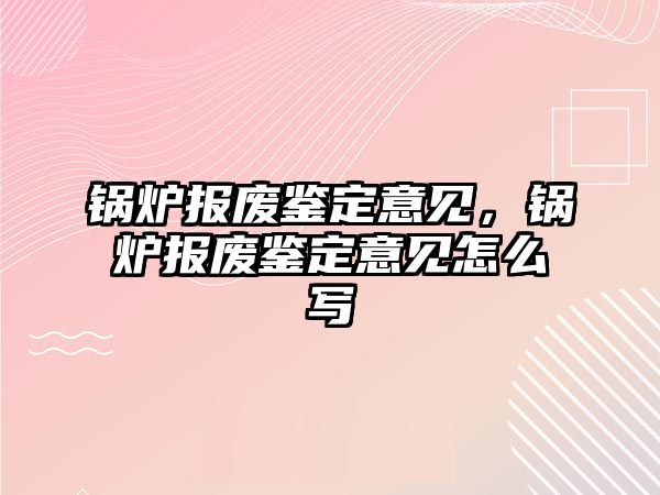 鍋爐報(bào)廢鑒定意見，鍋爐報(bào)廢鑒定意見怎么寫