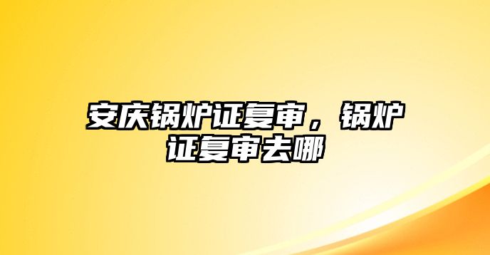 安慶鍋爐證復(fù)審，鍋爐證復(fù)審去哪